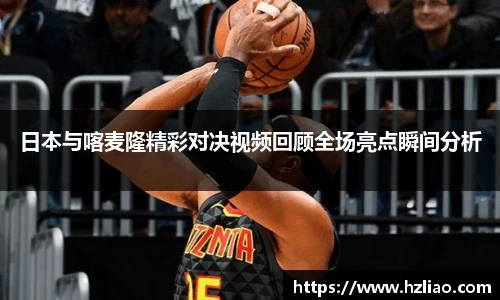 日本与喀麦隆精彩对决视频回顾全场亮点瞬间分析